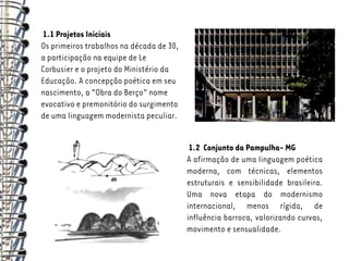 1.1 Projetos Iniciais
Os primeiros trabalhos na década de 30,
a participação na equipe de Le
Corbusier e o projeto do Ministério da
Educação. A concepção poética em seu
nascimento, a “Obra do Berço” nome
evocativo e premonitório do surgimento
de uma linguagem modernista peculiar.


                                           1.2 Conjunto da Pampulha- MG
                                          A afirmação de uma linguagem poética
                                          moderna, com técnicas, elementos
                                          estruturais e sensibilidade brasileira.
                                          Uma nova etapa do modernismo
                                          internacional, menos rígida, de
                                          influência barroca, valorizando curvas,
                                          movimento e sensualidade.
 