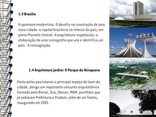 1.3 Brasília

A apoteose modernista. O desafio na construção de uma
nova cidade: a capital brasileira no interior do país, em
pleno Planalto Central. A arquitetura-espetáculo, a
elaboração de uma iconografia que une e identifica um
país. A consagração.




       1.4 Arquitetura jardim: O Parque do Ibirapuera

Eleito pelos paulistanos o principal espaço de lazer da
cidade, abriga um importante conjunto arquitetônico
formado pela Bienal, Oca, Detran, MAM, pavilhões que
já sediaram Prefeitura e Prodam, além de um Teatro,
inaugurado em 2005.
 