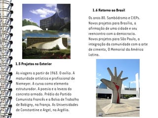 1.6 Retorno ao Brasil
                                           Os anos 80. Sambódromo e CIEPs.
                                           Novos projetos para Brasília, a
                                           afirmação de uma cidade e seu
                                           reencontro com a democracia.
                                           Novos projetos para São Paulo, a
                                           integração da comunidade com a arte
                                           de cimento, O Memorial da América
                                           Latina.

1.5 Projetos no Exterior

As viagens a partir de 1963. O exílio. A
maturidade artística e profissional de
Niemeyer. A curva como elemento
estruturador. A poesia e a leveza do
concreto armado. Prédio do Partido
Comunista Francês e a Bolsa de Trabalho
de Bobigny, na França. As Universidades
de Constantine e Argel, na Argélia.
 