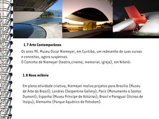 1.7 Arte Contemporânea
Os anos 90. Museu Oscar Niemeyer, em Curitiba, um redesenho de suas curvas
e conceitos, agora suspensos.
O Caminho de Niemeyer (teatro,cinema, memorial, igreja), em Niterói.

1.8 Novo milênio

Em plena atividade criativa, Niemeyer realiza projetos para Brasília (Museu
de Arte do Brasil); Londres (Serpentine Gallery); Paris (Monumento a Santos
Dumont); Espanha (Museu Príncipe de Astúrias); Brasil e Paraguai (Usinas de
Itaipu); Alemanha (Parque Aquático de Potsdam).
 