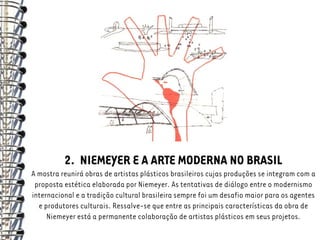 2. NIEMEYER E A ARTE MODERNA NO BRASIL
A mostra reunirá obras de artistas plásticos brasileiros cujas produções se integram com a
 proposta estética elaborada por Niemeyer. As tentativas de diálogo entre o modernismo
internacional e a tradição cultural brasileira sempre foi um desafio maior para os agentes
  e produtores culturais. Ressalve-se que entre as principais características da obra de
     Niemeyer está a permanente colaboração de artistas plásticos em seus projetos.
 