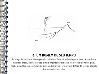 3. UM HOMEM DE SEU TEMPO
 Ao longo de sua vida, Niemeyer não se limitou às atividades da prancheta. Atuando em
  diversas áreas, é considerado o mais importante artista e intelectual de nosso país.
Participou intensamente da vida política brasileira, sempre em defesa da justiça social e
                                dos menos favorecidos.
 