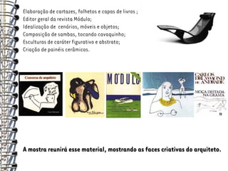 Elaboração de cartazes, folhetos e capas de livros ;
Editor geral da revista Módulo;
Idealização de cenários, móveis e objetos;
Composição de sambas, tocando cavaquinho;
Esculturas de caráter figurativo e abstrato;
Criação de painéis cerâmicos.




A mostra reunirá esse material, mostrando as faces criativas do arquiteto.
 