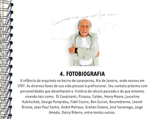 4. FOTOBIOGRAFIA
  A infância do arquiteto no bairro de Laranjeiras, Rio de Janeiro, onde nasceu em
1907. As diversas fases de sua vida pessoal e profissional. Seu contato próximo com
  personalidades que desenharam a história do século passado e do que estamos
      vivendo tais como: Di Cavalcanti, Picasso, Calder, Henry Moore, Juscelino
   Kubitschek, George Pompidou, Fidel Castro, Ben Gurion, Boumedienne, Leonel
   Brizola, Jean Paul Sartre, André Malraux, Grahan Greene, José Saramago, Jorge
                     Amado, Darcy Ribeiro, entre tantos outros.
 