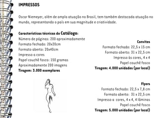 IMPRESSOS

Oscar Niemeyer, além de ampla atuação no Brasil, tem também destacada atuação no
mundo, representando o país em sua magnitude e criatividade.

Características técnicas do Catálogo:
Número de páginas: 200 aproximadamente
                                                                       Convites
Formato fechado: 20x20cm
                                                  Formato fechado: 22,5 x 15 cm
Formato aberto: 20x40cm
                                                   Formato aberto: 31 x 22,5 cm
Impresso a cores
                                                         Impresso às cores, 4 x 4
Papel couchê fosco: 150 gramas
                                                             Papel couchê fosco
Aproximadamente 200 imagens
                                             Tiragem: 4.000 unidades (por local)
Tiragem: 3.000 exemplares


                                                                            Flyers
                                                 Formato fechado: 22,5 x 7,8 cm
                                                   Formato aberto: 31 x 22,5 cm
                                               Impresso a cores, 4 x 4, 4 lâminas
                                                             Papel couchê fosco
                                             Tiragem: 5.000 unidades (por local)
 