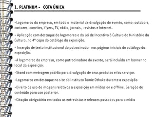 1. PLATINUM - COTA ÚNICA

-Logomarca da empresa, em todo o material de divulgação do evento, como: outdoors,
cartazes, convites, flyers, TV, rádio, jornais, revistas e Internet.
- Aplicação com destaque da logomarca e da Lei de Incentivo à Cultura do Ministério da
Cultura, na 4ª capa do catálogo da exposição.
- Inserção de texto institucional do patrocinador nas páginas iniciais do catálogo da
exposição.
-A logomarca da empresa, como patrocinadora do evento, será incluída em banner no
local da exposição.
-Stand com metragem padrão para divulgação de seus produtos e/ou serviços
-Logomarca em destaque no site do Instituto Tomie Othake durante a exposição
-Direito de uso de imagens relativas a exposição em mídias on e offline. Geração de
conteúdo para uso posterior.
-Citação obrigatória em todas as entrevistas e releases passados para a mídia
 