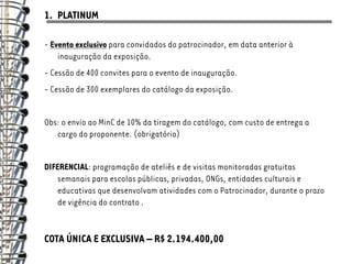 1. PLATINUM

- Evento exclusivo para convidados do patrocinador, em data anterior à
    inauguração da exposição.
- Cessão de 400 convites para o evento de inauguração.
- Cessão de 300 exemplares do catálogo da exposição.


Obs: o envio ao MinC de 10% da tiragem do catálogo, com custo de entrega a
   cargo do proponente. (obrigatório)


DIFERENCIAL: programação de ateliês e de visitas monitoradas gratuitas
   semanais para escolas públicas, privadas, ONGs, entidades culturais e
   educativas que desenvolvam atividades com o Patrocinador, durante o prazo
   de vigência do contrato .


COTA ÚNICA E EXCLUSIVA – R$ 2.194.400,00
 