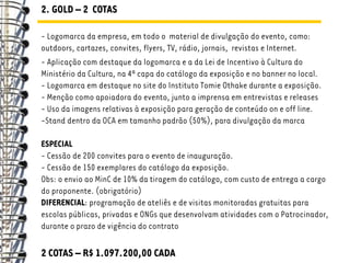 2. GOLD – 2 COTAS

- Logomarca da empresa, em todo o material de divulgação do evento, como:
outdoors, cartazes, convites, flyers, TV, rádio, jornais, revistas e Internet.
- Aplicação com destaque da logomarca e a da Lei de Incentivo à Cultura do
Ministério da Cultura, na 4ª capa do catálogo da exposição e no banner no local.
- Logomarca em destaque no site do Instituto Tomie Othake durante a exposição.
- Menção como apoiadora do evento, junto a imprensa em entrevistas e releases
- Uso da imagens relativas à exposição para geração de conteúdo on e off line.
-Stand dentro da OCA em tamanho padrão (50%), para divulgação da marca

ESPECIAL
- Cessão de 200 convites para o evento de inauguração.
- Cessão de 150 exemplares do catálogo da exposição.
Obs: o envio ao MinC de 10% da tiragem do catálogo, com custo de entrega a cargo
do proponente. (obrigatório)
DIFERENCIAL: programação de ateliês e de visitas monitoradas gratuitas para
escolas públicas, privadas e ONGs que desenvolvam atividades com o Patrocinador,
durante o prazo de vigência do contrato

2 COTAS – R$ 1.097.200,00 CADA
 
