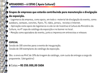 APOIADORES – 6 COTAS ( Apoio Cultural)

Grupos de empresas que estarão contribuindo para manutenção e divulgação
da exposição.
- Logomarca da empresa, como apoio, em todo o material de divulgação do evento, como:
outdoors, cartazes, convites, flyers, TV, rádio, jornais, revistas e Internet.
- Aplicação como apoio da logomarca e a da Lei de Incentivo à Cultura do Ministério da
Cultura, na 4ª capa do catálogo da exposição e no banner no local.
- Menção como apoiadora do evento, junto a imprensa em entrevistas e releases


ESPECIAL
Cessão de 100 convites para o evento de inauguração.
Cessão de 100 exemplares do catálogo da exposição.

Obs: o envio ao MinC de 10% da tiragem do catálogo, com custo de entrega a cargo do
proponente. (obrigatório)

6 Cotas – RS 250.000,00 CADA
 