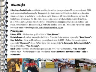 REALIZAÇÃO
O Instituto Tomie Ohtake, entidade sem fins lucrativos inaugurado em SP em novembro de 2001,
será responsável pela execução das exposições deste projeto. O Instituto dedica-se às artes
visuais, design e arquitetura, realizadas a partir dos anos 50, coincidindo com o período de
trabalho da artista que lhe dá o nome e época de grande produtividade da arte brasileira.
Já se firmou como um dos mais modernos e respeitáveis espaços culturais da cidade de São
Paulo. Em cinco anos de existência, o Instituto recebeu cerca de 1 milhão de visitantes e pode
ser visualizado no endereço www.institutotomieohtake.org.br.
Premiações
Prêmio APCA - Melhor obra gráfica 2006 – “Lívio Abramo”.
Revista Bravo – A melhor exposição de 2006 - Prime de Cultura com a exposição “Nuno Ramos”.
Guia da Folha - Entre as 10 melhores exposições do ano de 2005 - Nobuo Mitsunashi, com a
exposição “Hanazumi”, Jesus Rafael Soto, com a exposição “A Construção da Imaterialidade” e
Roy Lichtenstein, “Vida Animada”.
Isto É Gente - Entre as 3 melhores exposições de 2005 - Roy Lichtenstein, “Vida Animada”
Premio ABCA - Melhor Exposição do 2004 com a mostra Sonhando de Olhos Abertos - Dadá e
Surrealismo.
 