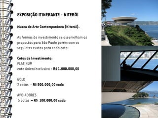 EXPOSIÇÃO ITINERANTE - NITERÓI

Museu de Arte Contemporânea (Niterói).

As formas de investimento se assemelham as
propostas para São Paulo porém com os
seguintes custos para cada cota:

Cotas de Investimento:
PLATINUM
cota única/exclusiva - R$ 1.000.000,00

GOLD
2 cotas - R$ 500.000,00 cada

APOIADORES
5 cotas – R$ 100.000,00 cada
 