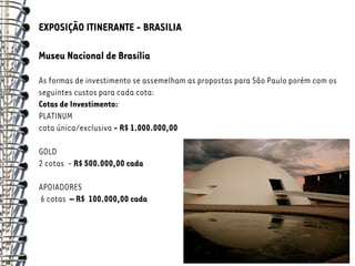EXPOSIÇÃO ITINERANTE - BRASILIA

Museu Nacional de Brasília

As formas de investimento se assemelham as propostas para São Paulo porém com os
seguintes custos para cada cota:
Cotas de Investimento:
PLATINUM
cota única/exclusiva - R$ 1.000.000,00

GOLD
2 cotas - R$ 500.000,00 cada

APOIADORES
6 cotas – R$ 100.000,00 cada
 