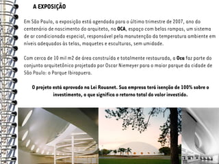 A EXPOSIÇÃO
Em São Paulo, a exposição está agendada para o último trimestre de 2007, ano do
centenário de nascimento do arquiteto, na OCA, espaço com belas rampas, um sistema
de ar condicionado especial, responsável pela manutenção da temperatura ambiente em
níveis adequados às telas, maquetes e esculturas, sem umidade.

Com cerca de 10 mil m2 de área construída e totalmente restaurada, a Oca faz parte do
conjunto arquitetônico projetado por Oscar Niemeyer para o maior parque da cidade de
São Paulo: o Parque Ibirapuera.

   O projeto está aprovado na Lei Rouanet. Sua empresa terá isenção de 100% sobre o
             investimento, o que significa o retorno total do valor investido.
 