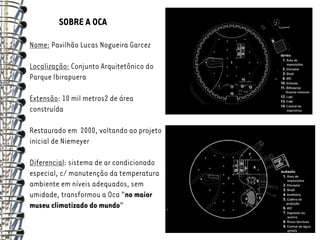 SOBRE A OCA

Nome: Pavilhão Lucas Nogueira Garcez

Localização: Conjunto Arquitetônico do
Parque Ibirapuera

Extensão: 10 mil metros2 de área
construída

Restaurado em 2000, voltando ao projeto
inicial de Niemeyer

Diferencial: sistema de ar condicionado
especial, c/ manutenção da temperatura
ambiente em níveis adequados, sem
umidade, transformou a Oca “no maior
museu climatizado do mundo”
 