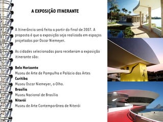 A EXPOSIÇÃO ITINERANTE


A Itinerância será feita a partir do final de 2007. A
proposta é que a exposição seja realizada em espaços
projetados por Oscar Niemeyer.

As cidades selecionadas para receberam a exposição
itinerante são:

Belo Horizonte
Museu de Arte de Pampulha e Palácio das Artes
Curitiba
Museu Oscar Niemeyer, o Olho.
Brasília
Museu Nacional de Brasília
Niterói
Museu de Arte Contemporânea de Niterói
 