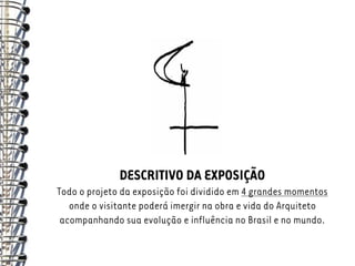 DESCRITIVO DA EXPOSIÇÃO
Todo o projeto da exposição foi dividido em 4 grandes momentos
   onde o visitante poderá imergir na obra e vida do Arquiteto
 acompanhando sua evolução e influência no Brasil e no mundo.
 
