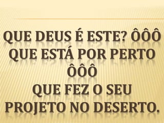 QUE DEUS É ESTE? ÔÔÔ
QUE ESTÁ POR PERTO
ÔÔÔ
QUE FEZ O SEU
PROJETO NO DESERTO.

 