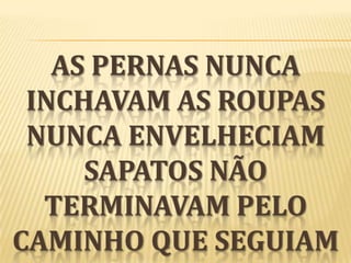 AS PERNAS NUNCA
INCHAVAM AS ROUPAS
NUNCA ENVELHECIAM
SAPATOS NÃO
TERMINAVAM PELO
CAMINHO QUE SEGUIAM

 
