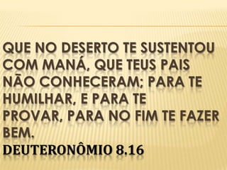 QUE NO DESERTO TE SUSTENTOU
COM MANÁ, QUE TEUS PAIS
NÃO CONHECERAM; PARA TE
HUMILHAR, E PARA TE
PROVAR, PARA NO FIM TE FAZER
BEM.
DEUTERONÔMIO 8.16

 