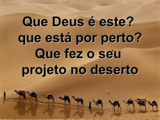 Que Deus é este?Que Deus é este?
que está por perto?que está por perto?
Que fez o seuQue fez o seu
projeto no desertoprojeto no deserto
 