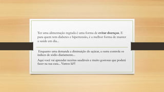 Ter uma alimentação regrada é uma forma de evitar doenças. E
para quem tem diabetes e hipertensão, é a melhor forma de manter
a saúde em dia...
Enquanto uma demanda a diminuição do açúcar, a outra controla os
índices de sódio diariamente...
Aqui você vai aprender receitas saudáveis e muito gostosas que poderá
fazer na sua casa... Vamos lá?!!
 