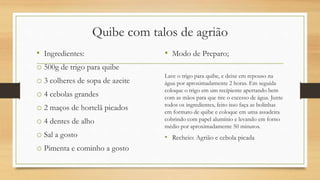 Quibe com talos de agrião
• Ingredientes:
o 500g de trigo para quibe
o 3 colheres de sopa de azeite
o 4 cebolas grandes
o 2 maços de hortelã picados
o 4 dentes de alho
o Sal a gosto
o Pimenta e cominho a gosto
• Modo de Preparo;
Lave o trigo para quibe, e deixe em repouso na
água por aproximadamente 2 horas. Em seguida
coloque o trigo em um recipiente apertando bem
com as mãos para que tire o excesso de água. Junte
todos os ingredientes, feito isso faça as bolinhas
em formato de quibe e coloque em uma assadeira
cobrindo com papel alumínio e levando em forno
médio por aproximadamente 50 minutos.
• Recheio: Agrião e cebola picada
 