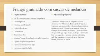Frango gratinado com cascas de melancia
• Ingredientes:
o 1kg de peito de frango cortado em pedaços
o 1 cebola picada
o 1 tomate grande picado
o 1 pimentão picado
o Cheiro verde
o 2 dentes de alho
o orégano/ cascas de melancia cortadas em cubos
o 1 pitada de pimenta calabresa
o 1 caixa de creme de leite light
o 1 copo de requeijão light
• Modo de preparo:
Tempere o frango com os temperos e deixe
descansar por 30 minuto. Em seguida leve para o
fogo sem acrescentar óleo e deixe rechear, adicione
água aos poucos e também os talos de melancia,
coloque duas colheres de extrato e deixe cozinhar
até que o frango fique macio. Coloque o creme de
leite e o requeijão e arrume em uma refratária,
polvilhe orégano por cima e leve ao forno até
dourar, depois é só servir.
 