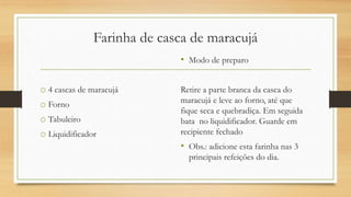 Farinha de casca de maracujá
o 4 cascas de maracujá
o Forno
o Tabuleiro
o Liquidificador
• Modo de preparo
Retire a parte branca da casca do
maracujá e leve ao forno, até que
fique seca e quebradiça. Em seguida
bata no liquidificador. Guarde em
recipiente fechado
• Obs.: adicione esta farinha nas 3
principais refeições do dia.
 