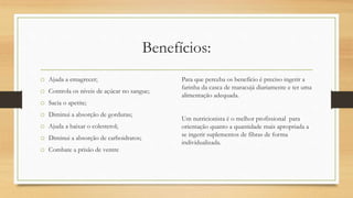 Benefícios:
o Ajuda a emagrecer;
o Controla os níveis de açúcar no sangue;
o Sacia o apetite;
o Diminui a absorção de gorduras;
o Ajuda a baixar o colesterol;
o Diminui a absorção de carboidratos;
o Combate a prisão de ventre
Para que perceba os benefício é preciso ingerir a
farinha da casca de maracujá diariamente e ter uma
alimentação adequada.
Um nutricionista é o melhor profissional para
orientação quanto a quantidade mais apropriada a
se ingerir suplementos de fibras de forma
individualizada.
 