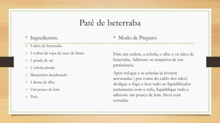 Patê de beterraba
• Ingredientes:
o 5 talos de beterraba
o 1 colher de sopa de suco de limão
o 1 pitada de sal
o 1 cebola picada
o Manjericão desidratado
o 1 dente de alho
o Um pouco de leite
o Tofu
• Modo de Preparo:
Frite em ordem, a cebola, o alho e os talos de
beterraba. Adicione os temperos de sua
preferência.
Após refogar e as cebolas já tiverem
arroxeadas ( por conta do caldo dos talos)
desligue o fogo e leve tudo ao liquidificador
juntamente com o tofu, liquidifique tudo e
adicione um pouco de leite. Sirva com
torradas.
 