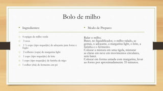 Bolo de milho
• Ingredientes:
o 4 espigas de milho verde
o 3 ovos
o 1 ½ copo (tipo requeijão) de adoçante para forno e
fogão
o 2 colheres (sopa) de margarina light
o 1 copo (tipo requeijão) de leite
o 1 copo (tipo requeijão) de farinha de trigo
o 1 colher (chá) de fermento em pó
• Modo de Preparo:
Ralar o milho.
Bater, no liquidificador, o milho ralado, as
gemas, o adoçante, a margarina light, o leite, a
farinha e o fermento.
Colocar a mistura em uma tigela, misturar
as claras em neve em movimentos circulares,
sem bater.
Colocar em forma untada com margarina, levar
ao forno por aproximadamente 35 minutos.
 