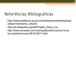 Referências Bibliográficas
• http://www.prefeitura.sp.gov.br/cidade/secretarias/upload
/desenvolvimento_urbano/
• http://pt.wikipedia.org/wiki/Projeto_Nova_Luz
• http://www.arcoweb.com.br/arquitetura/consorcio-nova-
luz-urbanismo-sao-28-03-2011.html
 