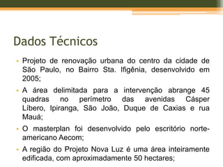 Dados Técnicos
• Projeto de renovação urbana do centro da cidade de
São Paulo, no Bairro Sta. Ifigênia, desenvolvido em
2005;
• A área delimitada para a intervenção abrange 45
quadras no perímetro das avenidas Cásper
Líbero, Ipiranga, São João, Duque de Caxias e rua
Mauá;
• O masterplan foi desenvolvido pelo escritório norte-
americano Aecom;
• A região do Projeto Nova Luz é uma área inteiramente
edificada, com aproximadamente 50 hectares;
 