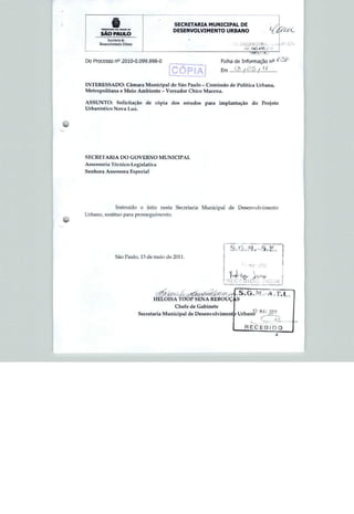 SECRETARIA MUNICIPAL DE
                                                DESENVOLVIMENTO URBANO
         i -.   ^   . Dl (H1D K


        SÃO PAULO
                       fl de
                                                                                                    fWL£.-U
                                                                              ■■Ir.543 4SS.*:   ■
                                                                                  "141 V 'i


Do Processo n° 2010-0.099.898-0                                     Folha de Informação n°

                                               CÓPIA
1NTKRES5ADO: Câmara Municipal de São Paulo - Comissão de Polílica Urbana,
Metropolitana e Meio Ambiente - Vereador Chico Macena.


ASSUNTO: Solicitação                 de cópia dos estudos para      implantação do       Projeto
Urbanístico Nova Luz.




SECRETARIA DO GOVERNO MUNICIPAL
As sess ori a ' I'éc n íc o-Legí slativa
Senhora Assessora Especial




                     Instruído o feito nesta Secretaria Municipal de Desenvolvimento
Urbano, restituo para prossogiiEmento.




                     Sao Paulo, 13 de maio de 2011.

                                                                              ■




                                                                     ,REC£81£J
                                                                     1 —- -
                                                                                          HOjt !



                                        HELOÍSA T0OP SENA REBOUÇ
                                                Chefe de Gabinete
                                  Secretaria Municipal de Desenvolvimenl
 