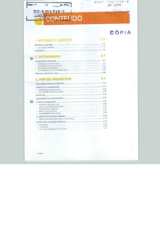 CÓPIA
     1. HIS                                     MTEXTO                                                            1-1
                                                                                                                     1-3
     HISTÓRIA c CULTURA
                                                                                                                     1-S
     -                CVOLUÇÁO URBANA
                                                                                                                  ...1-15
     CONTEXTO
                                                              ,   ,r.                —"       '■ n-n-i--




     2, ENTENDIMENTO                                                                                              2-1
W                                                                                                                 ....2-3
     CONDIÇÕES EXISTENTES                             .... ,*..             ■



                                                                                                                   . 2-4
         -            DIAGNÓSTICO MEIO FfSlCG
         -            DIAGNÓSTICO MFIOÜiÒTLCO                                   --                                 "**"
         -            MEIO SOClO ECONÔMICO                                                                          *"J*
         -            nEíRATÉGIA DESUS1ENTABIUDADF                                                                  2-"
         PERFiS E 'UM DIA NA VIDA"                                      -                                           2"29


             3. PARTIDO URBANÍSTICO                                                                                3-1
                                                                                                                      3-3
             DIRETRIZES GERAIS DE PROJETO
                                                                                                           Í—S-




                                                                                                                     3-10
             CONCEITO DE ABORDAGEM
             ■         AHCAEOUÇO CONCEI rUAL                                              -                         . J-iu

             -         ESTRATÉGIA DF MíCROCUMA                                                                       3-19

             DISTRITOS               —~          —     —
                                                                                                                     3-2G
             EQUIPAMENTOS COMUNITÁRIOS
                                                                                                                   .,..3-23
%f           ACESSO E MOBILIDADE
                                                                                                                   . .3-28
                 -     TRÂNSITO DE VEÍCULOS
                                                                                                                     3-3Ü



                 -      MALHA DE CICLOVAS
                 ■     íNFRAESTRUTURA ffckUE
                                                                                                                     .3-38
                 ELEMENTOS DO ESPAÇO URBANO
                                                                                                                      3-3B

                  ESTRUTURA DO       ESPAÇO PÚBLICO      .,                     -                                     3^&
                                                                                                                      .3-4C
                 -      ÂNCORAS ..
                  ■     LIGAÇÕES                                  ■
                                                                                                                      3-41




                      Cento**)
 
