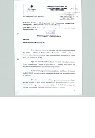 SECRETARIA MUNICIPAL DE
                                         DESENVOLVIMENTO URBANO
       SÃO PAULO
                                              ASSE5SORIA JURÍDICA
          Serretorlo de

                                                                                               Li
                                                                                                i*
                                                                               543.43a V.'íC


 Do Processo n° 2010-0.099.898-0                               Folha de informação nQ

                                                               Em J&.JS&LJJS&L

 INTERESSADO: Câmara Municipal de São Paulo - Comissão <fe Política Urbana,
Metropolitana e Meio Ambiente - Vereador Chkr> Macena.

ASSUNTO: Solicitação de cópia do* estudos para implantação do Projeto
Urbanístico Nova Luz.


                                       CÓPIA
                          INFORMAÇÃO N° 200/2011/SMDU.AJ

5MDUAJ


Senhor Procurador Assessor Chefe




                Trata o prersenü? processo de solicitação feita pela Câmara Municipal de

Sào Paulo - Comissão de Política Urbana, Metropolitana e Meio Ambiente -
Vereador Chícu Maccra requerendo cópia dos estudos para implantação do Projeto
Nova Luz, conforme fls. 12/13.
                                                 ■




                Aprts seu protocolo nesta SMDU, a expediente foi redirecionado ao

Grupo instituído pc-fa Portaria 30/2010/fcMDU.Q O reforido grupo incluiu au
processo diversos documentos para atender ao requerimento.


                Posteriormente, o presente foi encaminhado a 5ra. Gestora do rontralo

02/2Ü1U/SMDU, para uma possível manifestação e análise dos pedidos feilos peio

Sr. Vereador.



                A Sra. Gestora do contraio enfatizou que os documentos encartados ao

processo ilustram o atual estágio preliminar do desenvolvimento do projeto,

informou também que anexou aos autos o üücio 47a GV/401/20I1 e Ofício 47*

GV/413/2U11 haja vista solicitarem informações contidas ao processo.

                                                                                         1
 