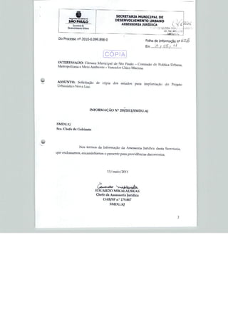 '■'.
               §
               '' -■■! I •- SCX .1.
                                                      SECRETARIA MUNICIPAL DE
        SÃO PAULO                                     DESENVOLVIMENTO URBANO
                         de                               ASSESSORIA JURÍDICA              í YC '
                          LJrtmno                                                                     IÍ!W L
                                                                                      . 54:1.4 HfiV



 Do Processo n° 2010-0.099.898-0
                                                                         Folha de Informação n°




 INTERESSADO: Câmara Municipal de Sao Paulo - Comi,sào do Política Urbana
 Metropolitana e Meio AmbfcnJe - Vereador Chico Macena.




                                         d0 cópia d(ÍS estudi)s


                                      INFORMAÇÃO N° 200/2Ü11/SMDU.AJ



SMDü.G
Sra. Chefe de Gabinete




                    Nus termos cia Informação da Assessoria Jurídica desta Secretaria,
que. endossamos, encaminhamos o presente para providencias decorrentes.




                                                l3/maio/2ü11




                                          C
                                         EDUARDO MIKALAUSKAS
                                         Chefe da Assessttria Jurídica
                                              OAB/SP n" 179.867
                                                  SMUU.AJ
 