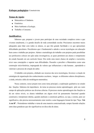 Enfoque pedagógico: Construtivista

Temas de Apoio:
   ●   Matemática e Cidadania.
   ●   Estatística.
   ●   Meio Ambiente e Ecologia.
   ●   Trabalho e Consumo.


Justificativa:
       Sabemos que, preparar o jovem para participar de uma sociedade complexa como a que
vivemos atualmente, é o grande desafio de toda comunidade escolar. Precisamos encontrar meios
adequados para lidar com todos os alunos, os que têm grande facilidade e os que apresentam
dificuldades peculiares. Percebemos que é fundamental a adesão a novas tecnologias em educação
bem como o trabalho por projetos. Adotar a metodologia do trabalho com projetos pode possibilitar
aos professores colocar em ação aulas investigativas, as quais permitem aos alunos o rompimento
do estudo baseado em um currículo linear. Eles terão uma maior chance de ampliar o raciocínio,
rever suas concepções e superar suas dificuldades. Passarão a perceber a Matemática como uma
construção sócio-histórica, impregnada de valores que influenciam a vida humana , aprenderão a
valorizar o processo de criação do saber.

       O trabalho com projetos, alinhado aos recursos das nova tecnologias, favorece a criação de
estratégias de organização dos conhecimentos escolares, integra os diferentes saberes disciplinares,
e ainda, articula a idéia de modelagem matemática.

       Nesse contexto, nosso projeto tem como tema principal, a exploração qualitativa no estudo
das funções. Sabemos da importância do tema no processo ensino aprendizagem pelo seu vasto
campo de aplicações práticas nas diversas ciências. O processo ensino aprendizagem das funções se
dá em vários níveis, os alunos trabalham em algum nível de pensamento funcional quando
constroem e interpretam tabelas, quando analisam e constroem gráficos, ou seja, o ensino, para ser
significativo, não precisa necessariamente estar restrito a uma linguagem formal do tipo "Seja f de
A em B". Pretendemos trabalhar o tema de uma maneira contextualizada, sempre fazendo relações
entre duas grandezas que são significativas no dia-a-dia do aluno.




                                                                                                  3
 