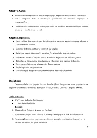 Objetivos Gerais:

   ●    Vivenciar novas experiências, através da pedagogia de projetos e uso de novas tecnologias.
   ●    Ler e interpretar dados e informações apresentadas em diferentes linguagens e
        representações.

   ●    Compreender o conhecimento tecnológico como um resultado de uma construção humana
        em um processo histórico e social.



Objetivos específicos:
    ●    Saber utilizar diferentes formas de informação e recursos tecnológicos para adquirir e
         construir conhecimentos.

    ●    Construir de forma qualitativa, o conceito de funções.

    ●    Relacionar o conteúdo estudado com situações vivenciadas no seu cotidiano.

    ●    Introduzir o estudo de funções, através de análises de gráficos em revistas e jornais.
    ●    Trabalhar, de forma lúdica, situações que se relacionam com o estudo de funções.
    ●    Expressar algebricamente relações entre duas grandezas.
    ●    Explorar padrões e regularidades.
    ●    Utilizar funções e regularidades para representar e resolver problemas.




Disciplinas:
        Como o trabalho com projetos deve ser interdisciplinar, integramos o nosso projeto com as
seguintes disciplinas: Matemática, Português, Física, História, Ciências, Geografia e Outras.



Anos escolares:
   ●    8o e 9o anos do Ensino Fundamental
   ●    1a série do Ensino Médio.
        Etapas:
   1. Elaboração do Projeto. ( Novatec nas Escolas)

   2. Apresentar o projeto para a Direção e Orientação Pedagógica de cada escola envolvida.

   3. Apresentação do projeto para outros professores, que serão convidados a desenvolver         o
        mesmo nas turmas nas quais trabalham.

                                                                                                      4
 