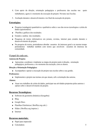 4. Com apoio da direção, orientação pedagógica e professores das escolas nas                quais
       trabalhamos, agora é o momento da execução do projeto: Novatec nas Escolas.

   5. Avaliação durante o desenvolvimento e no final da execução do projeto.

Estratégias:

   ●   Pesquisa (sondagem) quantitativa e qualitativa sobre o uso das novas tecnologias e coleta de
       dados (questionário).
   ●   Planilha e gráficos dos resultados.
   ●   Estudos e análise dos resultados.
   ●   Pesquisas de textos informativos em jornais, revistas, internet para estudos durante o
       desenvolvimento do projeto.
   ●   Na pesquisa de textos, pretendemos abordar assuntos de interesse geral e ao mesmo tempo
       pretendemos trabalhar também com textos que envolvem assuntos de interesse da
       comunidade.


O papel de cada um:
Autoras do Projeto:
   ●   Apresentar, coordenar e implantar as etapas do projeto junto à direção, orientação
       pedagógica, professores, e no momento da execução, com os alunos.
Direção e Orientação Pedagógica:
   ●   Acompanhar e apoiar a execução do projeto nas escolas sobre a sua gestão.
Professores:
   ●   Implementar o projeto nas turmas em que atuam, sob a orientação das autoras.
Alunos:
   ●   Atuar nos trabalhos de coleta de dados, participar nas atividades propostas pelas autoras e
       opinar sobre o desenvolvimento do projeto.


Recursos Tecnológicos:
   ●   Software de geometria dinâmica (Geogebra)
   ●   Blog
   ●   Google Docs
   ●   Planilhas Eletrônicas ( Broffice.org calc )
   ●   Slides ( Broffice.org impress )
   ●   Internet


Recursos materiais:
   ●   Papel para impressão
   ●   Calculadora                                                                                   5
 