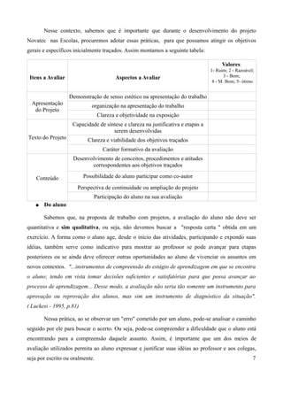 Nesse contexto, sabemos que é importante que durante o desenvolvimento do projeto
Novatec nas Escolas, procuremos adotar essas práticas, para que possamos atingir os objetivos
gerais e específicos inicialmente traçados. Assim montamos a seguinte tabela:

                                                                                        Valores:
                                                                                  1- Ruim; 2 - Razoável;
 Itens a Avaliar                        Aspectos a Avaliar                               3 - Bom;
                                                                                   4 - M. Bom; 5- ótimo


                   Demonstração de senso estético na apresentação do trabalho
  Apresentação               organização na apresentação do trabalho
   do Projeto
                                 Clareza e objetividade na exposição
                    Capacidade de síntese e clareza na justificativa e etapas a
                                     serem desenvolvidas
Texto do Projeto           Clareza e viabilidade dos objetivos traçados
                                   Caráter formativo da avaliação
                    Desenvolvimento de conceitos, procedimentos e atitudes
                           correspondentes aos objetivos traçados

    Conteúdo              Possibilidade do aluno participar como co-autor

                      Perspectiva de continuidade ou ampliação do projeto
                              Participação do aluno na sua avaliação
   ●   Do aluno

       Sabemos que, na proposta de trabalho com projetos, a avaliação do aluno não deve ser
quantitativa e sim qualitativa, ou seja, não devemos buscar a "resposta certa " obtida em um
exercício. A forma como o aluno age, desde o início das atividades, participando e expondo suas
idéias, também serve como indicativo para mostrar ao professor se pode avançar para etapas
posteriores ou se ainda deve oferecer outras oportunidades ao aluno de vivenciar os assuntos em
novos contextos. "...instrumentos de compreensão do estágio de aprendizagem em que se encontra
o aluno; tendo em vista tomar decisões suficientes e satisfatórias para que possa avançar ao
processo de aprendizagem... Desse modo, a avaliação não seria tão somente um instrumento para
aprovação ou reprovação dos alunos, mas sim um instrumento de diagnóstico da situação".
( Luckesi - 1995, p.81)

       Nessa prática, ao se observar um "erro" cometido por um aluno, pode-se analisar o caminho
seguido por ele para buscar o acerto. Ou seja, pode-se compreender a dificuldade que o aluno está
encontrando para a compreensão daquele assunto. Assim, é importante que um dos meios de
avaliação utilizados permita ao aluno expressar e justificar suas idéias ao professor e aos colegas,
seja por escrito ou oralmente.                                                                         7
 