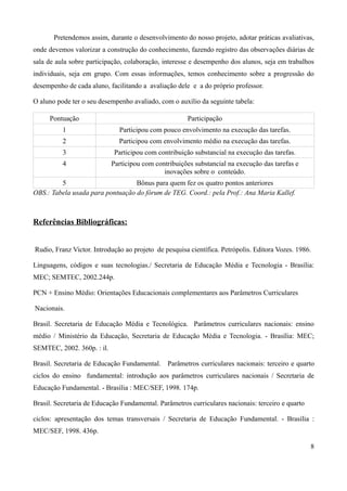 Pretendemos assim, durante o desenvolvimento do nosso projeto, adotar práticas avaliativas,
onde devemos valorizar a construção do conhecimento, fazendo registro das observações diárias de
sala de aula sobre participação, colaboração, interesse e desempenho dos alunos, seja em trabalhos
individuais, seja em grupo. Com essas informações, temos conhecimento sobre a progressão do
desempenho de cada aluno, facilitando a avaliação dele e a do próprio professor.

O aluno pode ter o seu desempenho avaliado, com o auxílio da seguinte tabela:

     Pontuação                                        Participação
          1                   Participou com pouco envolvimento na execução das tarefas.
          2                   Participou com envolvimento médio na execução das tarefas.
          3                  Participou com contribuição substancial na execução das tarefas.
          4                 Participou com contribuições substancial na execução das tarefas e
                                              inovações sobre o conteúdo.
         5                        Bônus para quem fez os quatro pontos anteriores
OBS.: Tabela usada para pontuação do fórum de TEG. Coord.: pela Prof.: Ana Maria Kallef.



Referências Bibliográficas:


Rudio, Franz Victor. Introdução ao projeto de pesquisa científica. Petrópolis. Editora Vozes. 1986.

Linguagens, códigos e suas tecnologias./ Secretaria de Educação Média e Tecnologia - Brasília:
MEC; SEMTEC, 2002.244p.

PCN + Ensino Médio: Orientações Educacionais complementares aos Parâmetros Curriculares

Nacionais.

Brasil. Secretaria de Educação Média e Tecnológica. Parâmetros curriculares nacionais: ensino
médio / Ministério da Educação, Secretaria de Educação Média e Tecnologia. - Brasília: MEC;
SEMTEC, 2002. 360p. : il.

Brasil. Secretaria de Educação Fundamental. Parâmetros curriculares nacionais: terceiro e quarto
ciclos do ensino fundamental: introdução aos parâmetros curriculares nacionais / Secretaria de
Educação Fundamental. - Brasília : MEC/SEF, 1998. 174p.

Brasil. Secretaria de Educação Fundamental. Parâmetros curriculares nacionais: terceiro e quarto

ciclos: apresentação dos temas transversais / Secretaria de Educação Fundamental. - Brasília :
MEC/SEF, 1998. 436p.

                                                                                                   8
 