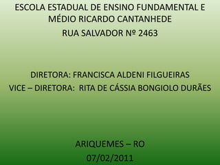 ESCOLA ESTADUAL DE ENSINO FUNDAMENTAL E MÉDIO RICARDO CANTANHEDE RUA SALVADOR Nº 2463 DIRETORA: FRANCISCA ALDENI FILGUEIRAS VICE – DIRETORA:  RITA DE CÁSSIA BONGIOLO DURÃES ARIQUEMES – RO 07/02/2011 