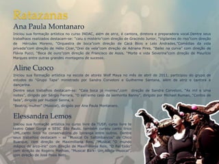 Ratazanas
Ana Paula Montanaro
Iniciou sua formação artística no curso INDAC, além de atriz, é cantora, diretora e preparadora vocal.Dentre seus
trabalhaos realizados destacam-se: “caiu o mistério”com direção de Gracindo Junior, “Vigilantes do riso”com direção
de    Hércules Moreno, “Orquestra de boca”com direção de Cacá Blois e Lelo Andrades,”Comédias da vida
privada”com direção de Hélio Cícer,”Orei da vela”com direção de Adriana Pires, “Bailei na curva” com direção de
Flávia Pucci, “Boca de ouro”com direção de Francisco de Assis, “Morte e vida Severina”com direção de Maurício
Marques entre outras grandes montagens de sucesso.


Aline Cuoco
Iniciou sua formação artística na escola de atores Wolf Maya no mês de abril de 2011, participou do grupo de
estudos do "Grupo Tapa" ministrado por Sandra Corveloni e Guilherme Santana, além de atriz e cantora e
dançarina.
Dentre seus trabalhos destacam-se: “Cala boca já morreu”,com direção de Sandra Corveloni, “As mil e uma
noites”, dirigido por Sérgio Ferrara, “O estranho caso da senhorita Banny”, dirigido por Michael Ruman, “Contos de
fada”, dirigido por Hudson Senna, e
“Beatriz, mulher” (Musical), dirigido por Ana Paula Montanaro.


Elessandra Lemos
Iniciou sua formação artística no curso livre da TUSP, curso livre te
teatro Odair Gorga e SESC São Paulo, também cursou canto lírico
UML,canto lírico no conservatório do Ipiranga entre outros. Dentre
seus trabalhos destacam – se “Musical Os Saltimbancos” de Chico
Buarque, com direção de Maximilliana Reis, “Musical “O mundo
mágico de arco-íris” com direção de Maximilliana Reis, “O Rei Leão”
com direção de Rogério Mathias, “Musical Bark- Um latido musical”,
com direção de José Possi Neto.
 