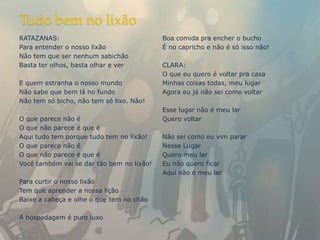 Tudo bem no lixão
RATAZANAS:                                 Boa comida pra encher o bucho
Para entender o nosso lixão                É no capricho e não é só isso não!
Não tem que ser nenhum sabichão
Basta ter olhos, basta olhar e ver         CLARA:
                                           O que eu quero é voltar pra casa
E quem estranha o nosso mundo              Minhas coisas todas, meu lugar
Não sabe que bem lá no fundo               Agora eu já não sei como voltar
Não tem só bicho, não tem só lixo. Não!
                                           Esse lugar não é meu lar
O que parece não é                         Quero voltar
O que não parece é que é
Aqui tudo tem porque tudo tem no lixão!    Não sei como eu vim parar
O que parece não é                         Nesse Lugar
O que não parece é que é                   Quero meu lar
Você também vai se dar tão bem no lixão!   Eu não quero ficar
                                           Aqui não é meu lar
Para curtir o nosso lixão
Tem que aprender a nossa lição
Baixe a cabeça e olhe o que tem no chão

A hospedagem é puro luxo
 