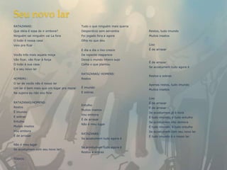 Seu novo lar
RATAZANAS:                                 Tudo o que ninguém mais queria
Que idéia é essa de ir embora?             Desperdício sem serventia        Restos, tudo imundo
Ninguém sai ninguém vai La fora            Foi jogado fora e agora          Muitos insetos
O lixão é nossa casa                       Olha no que deu
Veio pra ficar                                                              Lixo
                                           E dia a dia o lixo cresce        É de arrasar
Vocês três mais aquela moça                De repente reaparece
Vão ficar, vão ficar à força               Deixa o mundo inteiro sujo
                                                                            É de arrasar
O lixão é sua casa                         Colhe o que plantou
                                                                            Se acostumem tudo agora é
É o seu novo lar
                                           RATAZANAS/ HOMENS:
                                                                            Restos e sobras
HOMEM1:                                    Restos
O lar de vocês não é nosso lar                                              Apenas restos, tudo imundo
Um lar é bem mais que um lugar pra morar   É imundo
                                                                            Muitos insetos
Na sujeira eu não vou ficar                E sobras

                                                                            Lixo
RATAZANAS/HOMENS:                                                           É de arrasar
                                           Entulho
Restos                                                                      É de arrasar
                                           Muitos insetos
É imundo                                                                    Se acostumem já é hora
                                           Vou embora
E sobras                                                                    É tudo imundo, é tudo entulho
                                           É de arrasar
Entulho                                                                     Se acostumem não demora
                                           Não é meu lugar
Muitos insetos                                                              É tudo imundo, é tudo entulho
Vou embora                                                                  Se acostumem com seu novo lar
                                           RATAZANAS :
É de arrasar                                                                É tudo imundo é o nosso lar
                                           Se acostumem tudo agora é

Não é meu lugar
                                           Se acostumem tudo agora é
Se acostumem com seu novo lar!
                                           Restos e sobras

TODOS:
 