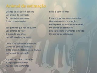 Animal de estimação
Quando se afaga com carinho         Entre o bem e o mal
Um animal de estimação
Só responde o que sente             É como o sol que aquece o verão
E fala com o coração                Gestos de carinho e emoção
                                    Então preenche totalmente o mundo
São palavras que não se ouvem       Um animal de estimação
São olhares de valor                Então preenche totalmente o mundo
É tão certo seu afeto               Um animal de estimação
Um silêncio cheio de amor


Como o sol que aquece o verão
Gestos de carinho e emoção
Então preenche totalmente o mundo
Um animal de estimação


E quem não sabe como ouvir
A linguagem do animal
Não conhece a diferença
 