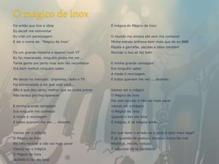 O mágico de inox
Foi então que tive a ideia                        É mágica do Mágico de Inox
Eu decidi me reinventar
Eu criei um personagem                            O mundo me amava até sem me conhecer
E dei o nome de: "Mágico de Inox"                 Minha estrela brilhava bem mais que de ex-BBB
                                                  Papéis e garrafas, sacolas e latas também
Fiz um grande mistério e apareci num VT           Reciclar o lixo só faz bem
Eu fui mascarado, ninguém podia me ver...
Tanta gente por perto mas sem me reconhecer       E minha grande vantagem
Era bem melhor ninguém saber                      Era ninguém saber
                                                  A moda é reciclagem
Me lancei no mercado: Imprensa, rádio e TV        E todos queriam me ver.... dizendo:
Fui entrevistado e eis que veja você...
Não é que deu certo, melhor que eu podia prever   Vamos ver o mágico
Não tardou pro lixo aparecer                      O Mágico de Inox
                                                  Ele veio reciclar e não vai mais parar
E minha grande vantagem                           Vamos ver o mágico
Era ninguém me conhecer                           O Mágico de Inox
A moda é reciclagem                               Quando o lixo ele toca
E todos queriam me ver.... dizendo:               É mágica, é só mágica então....


Vamos ver o mágico                                Por que fazer o errado se o certo é bem mais legal?
O Mágico de Inox                                  É só questão de postura, limpeza nunca faz mal
Ele veio reciclar e não vai mais parar            Reutilize, recicle, reduza
Vamos ver o mágico                                A natureza vai te agradecer
O Mágico de Inox
Quando o lixo ele toca
 