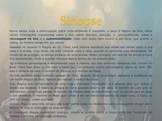 Sinopse
Numa época onde a preocupação sobre meio-ambiente é crescente, a peça O Mágico de Inox reúne
várias informações importantes sobre o lixo, sobre doenças, poluição, e principalmente, sobre a
reciclagem de lixo e a sustentabilidade. Tudo com muito bom humor e um texto que diverte e
cativa, ao mesmo tempo em que educa.
Baseado no musical O Mágico de Oz, Clara, uma menina estudiosa que divide seu tempo entre a sua
casa e a escola. Uma tarde, ela está voltando para a casa, quando se aproxima uma tempestade. No
intuito de se proteger, se abriga embaixo de uma árvore. Neste momento um raio cai na árvore e Clara
fica inconsciente, vindo a acordar minutos depois dentro de um enorme lixão.
Os primeiros personagens a encontrarem com a menina são três enormes ratazanas que moram no
local. Clara foge delas e, em meio a tanto lixo, vai conhecer outros personagens, agora do bem. São
eles o Homem de Lata, o Homem de Plástico, e o Homem de Papel.
Os três também estão tentando escapar do lixão. Quando Clara os conhece, descobre a existência de
um tal de Mágico de Inox, famoso por realizar o desejo de todos.
Este Mágico tem conhecimento de uma magia chamada “reciclagem” e é através dela que realiza o
desejo das pessoas. E todos os amigos de Clara querem voltar a ser úteis. O Homem de Lata quer se
transformar numa linda panela. O Homem de Plástico quer se transformar num recipiente para se jogar
o lixo reciclável. O Homem de Papel quer voltar a ser um bloco branquinho de papel novo. E Clara, só
tem um desejo: voltar pra casa.
Juntos, Clara e seus três amigos vão lutar contra todos os obstáculos para conseguirem chegar até o
Mágico de Inox e realizarem os seus desejos.
A montagem deseja sensibilizar crianças, jovens e adultos sobre a importância das mudanças de
hábitos e atitudes na educação ambiental.
 