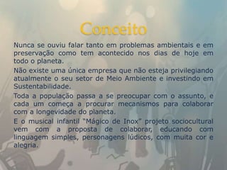Conceito
Nunca se ouviu falar tanto em problemas ambientais e em
preservação como tem acontecido nos dias de hoje em
todo o planeta.
Não existe uma única empresa que não esteja privilegiando
atualmente o seu setor de Meio Ambiente e investindo em
Sustentabilidade.
Toda a população passa a se preocupar com o assunto, e
cada um começa a procurar mecanismos para colaborar
com a longevidade do planeta.
E o musical infantil “Mágico de Inox” projeto sociocultural
vem com a proposta de colaborar, educando com
linguagem simples, personagens lúdicos, com muita cor e
alegria.
 